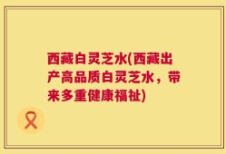 西藏白灵芝水(西藏出产高品质白灵芝水，带来多重健康福祉)