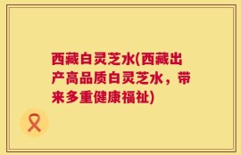 西藏白灵芝水(西藏出产高品质白灵芝水，带来多重健康福祉)