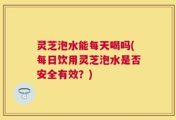 灵芝泡水能每天喝吗(每日饮用灵芝泡水是否安全有效？)