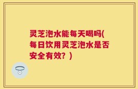 灵芝泡水能每天喝吗(每日饮用灵芝泡水是否安全有效？)