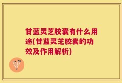 甘蓝灵芝胶囊有什么用途(甘蓝灵芝胶囊的功效及作用解析)