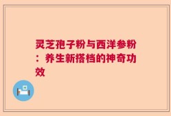 灵芝孢子粉与西洋参粉：养生新搭档的神奇功效