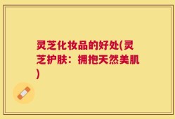 灵芝化妆品的好处(灵芝护肤：拥抱天然美肌)
