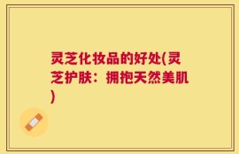 灵芝化妆品的好处(灵芝护肤：拥抱天然美肌)