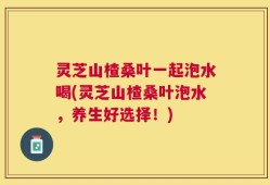 灵芝山楂桑叶一起泡水喝(灵芝山楂桑叶泡水，养生好选择！)