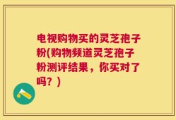 电视购物买的灵芝孢子粉(购物频道灵芝孢子粉测评结果，你买对了吗？)