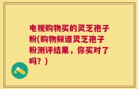 电视购物买的灵芝孢子粉(购物频道灵芝孢子粉测评结果，你买对了吗？)