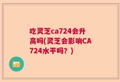 吃灵芝ca724会升高吗(灵芝会影响CA724水平吗？)