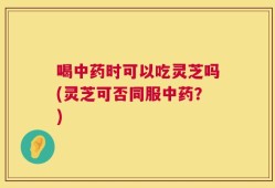 喝中药时可以吃灵芝吗(灵芝可否同服中药？)