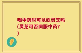喝中药时可以吃灵芝吗(灵芝可否同服中药？)