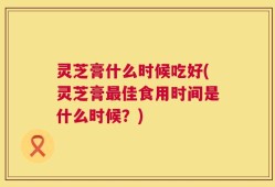灵芝膏什么时候吃好(灵芝膏最佳食用时间是什么时候？)
