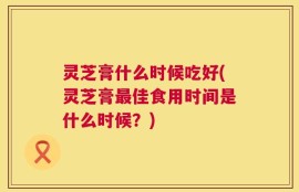 灵芝膏什么时候吃好(灵芝膏最佳食用时间是什么时候？)