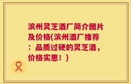 滨州灵芝酒厂简介图片及价格(滨州酒厂推荐：品质过硬的灵芝酒，价格实惠！)