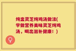 炖盅灵芝炖鸡汤做法(学做营养美味灵芝炖鸡汤，喝出滋补健康！)