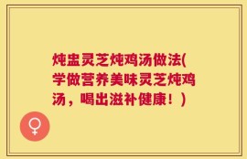 炖盅灵芝炖鸡汤做法(学做营养美味灵芝炖鸡汤，喝出滋补健康！)