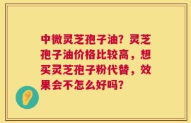 中微灵芝孢子油？灵芝孢子油价格比较高，想买灵芝孢子粉代替，效果会不怎么好吗？