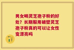 男女喝灵芝孢子粉的好处？长期服用破壁灵芝孢子粉真的可以让女性变漂亮吗