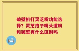 破壁机打灵芝粉功能选择？灵芝孢子粉头道粉和破壁有什么区别吗