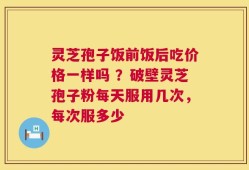 灵芝孢子饭前饭后吃价格一样吗 ？破壁灵芝孢子粉每天服用几次，每次服多少