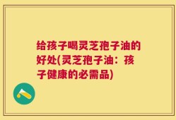 给孩子喝灵芝孢子油的好处(灵芝孢子油：孩子健康的必需品)