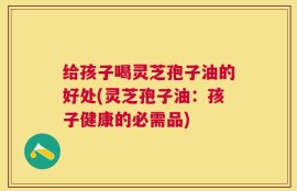 给孩子喝灵芝孢子油的好处(灵芝孢子油：孩子健康的必需品)
