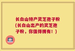 长白山特产灵芝孢子粉(长白山出产的灵芝孢子粉，你值得拥有！)