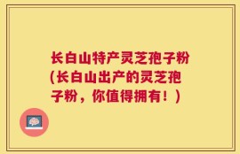 长白山特产灵芝孢子粉(长白山出产的灵芝孢子粉，你值得拥有！)