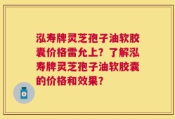 泓寿牌灵芝孢子油软胶囊价格雷允上？了解泓寿牌灵芝孢子油软胶囊的价格和效果？