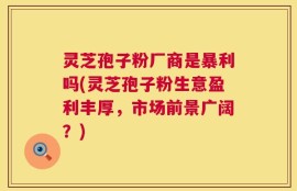 灵芝孢子粉厂商是暴利吗(灵芝孢子粉生意盈利丰厚，市场前景广阔？)