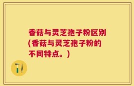 香菇与灵芝孢子粉区别(香菇与灵芝孢子粉的不同特点。)