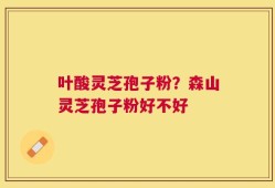 叶酸灵芝孢子粉？森山灵芝孢子粉好不好