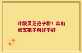 叶酸灵芝孢子粉？森山灵芝孢子粉好不好
