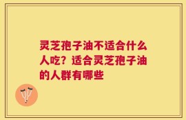 灵芝孢子油不适合什么人吃？适合灵芝孢子油的人群有哪些