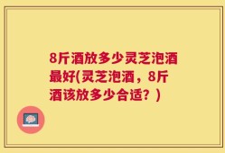 8斤酒放多少灵芝泡酒最好(灵芝泡酒，8斤酒该放多少合适？)