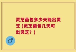 灵芝菌包多少天能出灵芝 (灵芝菌包几天可出灵芝？)
