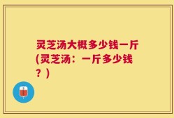 灵芝汤大概多少钱一斤(灵芝汤：一斤多少钱？)