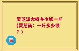 灵芝汤大概多少钱一斤(灵芝汤：一斤多少钱？)