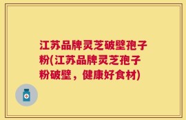 江苏品牌灵芝破壁孢子粉(江苏品牌灵芝孢子粉破壁，健康好食材)