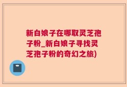 新白娘子在哪取灵芝孢子粉_新白娘子寻找灵芝孢子粉的奇幻之旅)