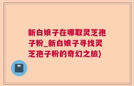 新白娘子在哪取灵芝孢子粉_新白娘子寻找灵芝孢子粉的奇幻之旅)