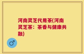 河南灵芝代用茶(河南灵芝茶：茶香与健康共融)