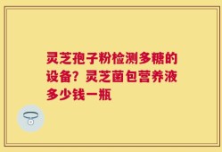 灵芝孢子粉检测多糖的设备？灵芝菌包营养液多少钱一瓶