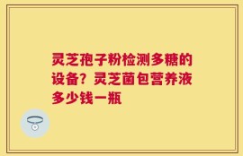 灵芝孢子粉检测多糖的设备？灵芝菌包营养液多少钱一瓶