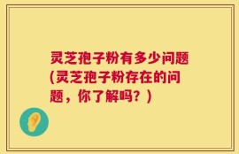 灵芝孢子粉有多少问题(灵芝孢子粉存在的问题，你了解吗？)