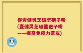 得壹健灵芝破壁孢子粉(壹健灵芝破壁孢子粉——提高免疫力密友)