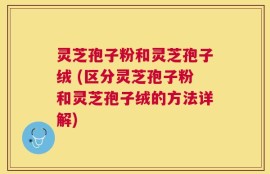 灵芝孢子粉和灵芝孢子绒 (区分灵芝孢子粉和灵芝孢子绒的方法详解)