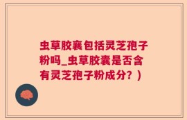 虫草胶襄包括灵芝孢子粉吗_虫草胶囊是否含有灵芝孢子粉成分？)