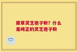 原草灵芝孢子粉？什么是纯正的灵芝孢子粉