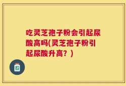 吃灵芝孢子粉会引起尿酸高吗(灵芝孢子粉引起尿酸升高？)