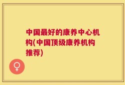 中国最好的康养中心机构(中国顶级康养机构推荐)